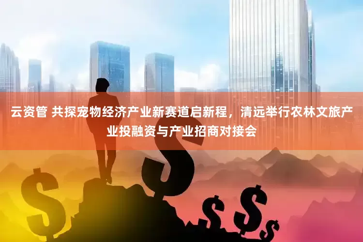 云资管 共探宠物经济产业新赛道启新程，清远举行农林文旅产业投融资与产业招商对接会